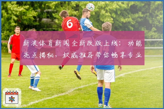 新浪体育新闻全新改版上线：功能亮点揭秘，权威推荐带你畅享专业赛事资讯体验