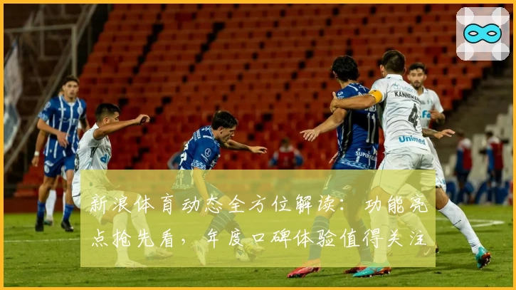 新浪体育动态全方位解读：功能亮点抢先看，年度口碑体验值得关注