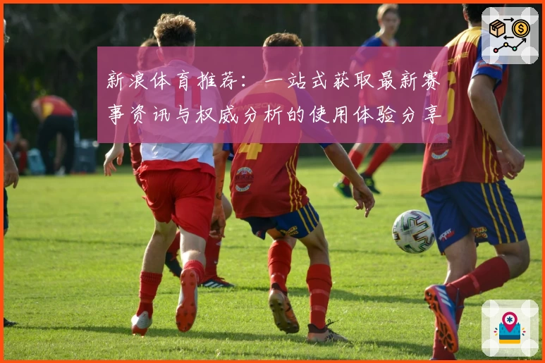 新浪体育推荐：一站式获取最新赛事资讯与权威分析的使用体验分享