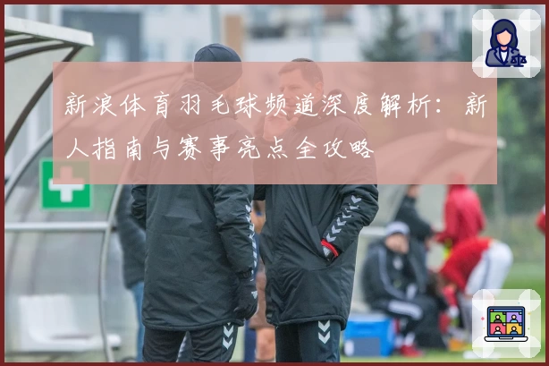 新浪体育羽毛球频道深度解析：新人指南与赛事亮点全攻略