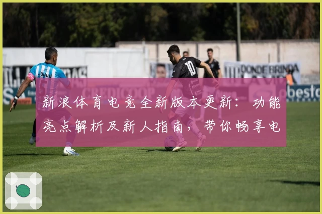 新浪体育电竞全新版本更新：功能亮点解析及新人指南，带你畅享电竞赛事新体验