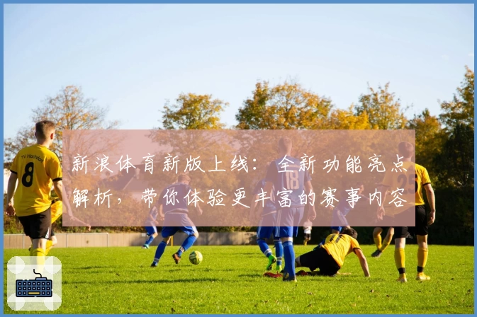 新浪体育新版上线：全新功能亮点解析，带你体验更丰富的赛事内容
