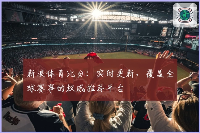 新浪体育比分：实时更新，覆盖全球赛事的权威推荐平台