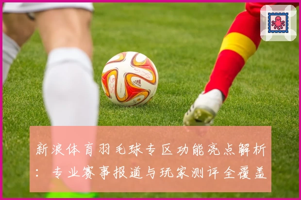 新浪体育羽毛球专区功能亮点解析：专业赛事报道与玩家测评全覆盖