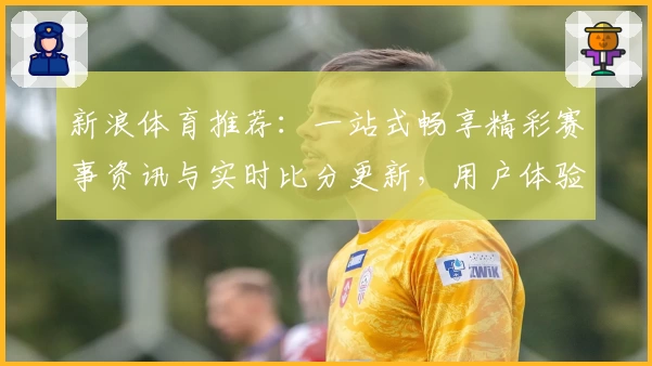 新浪体育推荐：一站式畅享精彩赛事资讯与实时比分更新，用户体验全解析