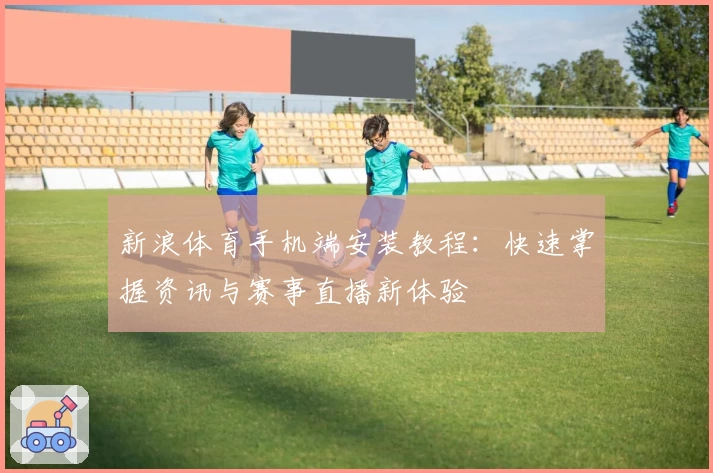 新浪体育手机端安装教程：快速掌握资讯与赛事直播新体验