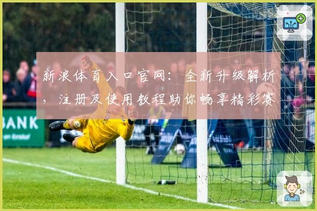 新浪体育入口官网：全新升级解析，注册及使用教程助你畅享精彩赛事资讯