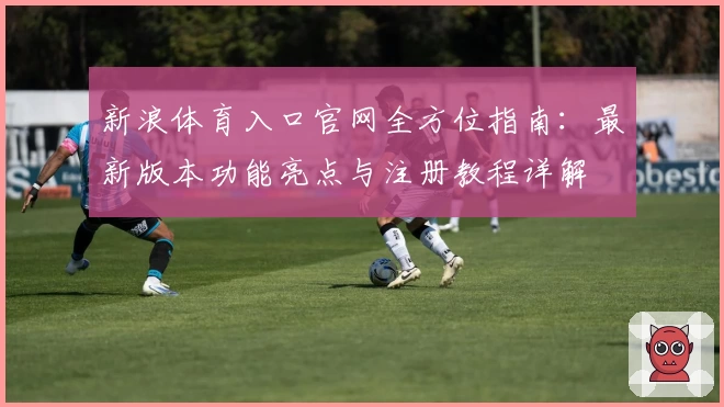 新浪体育入口官网全方位指南：最新版本功能亮点与注册教程详解