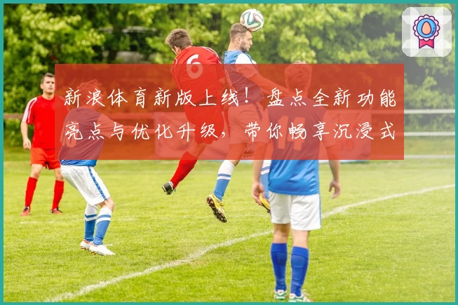 新浪体育新版上线！盘点全新功能亮点与优化升级，带你畅享沉浸式赛事追踪体验