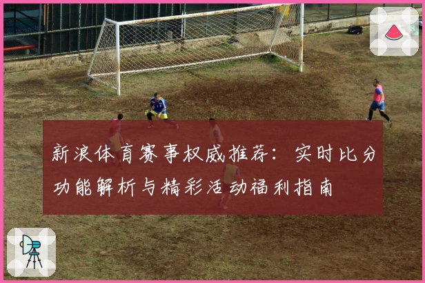 新浪体育赛事权威推荐：实时比分功能解析与精彩活动福利指南