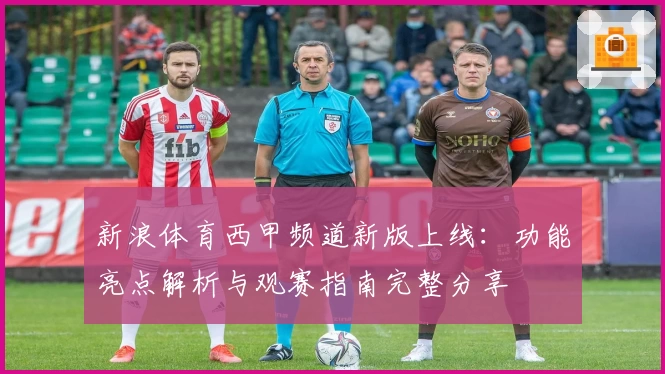 新浪体育西甲频道新版上线:功能亮点解析与观赛指南完整分享