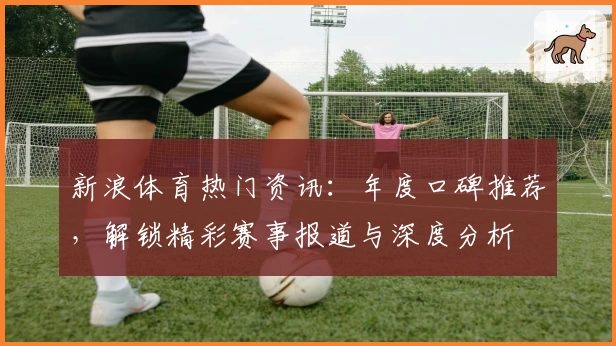 新浪体育热门资讯：年度口碑推荐，解锁精彩赛事报道与深度分析