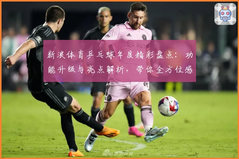 新浪体育乒乓球年度精彩盘点：功能升级与亮点解析，带你全方位感受乒坛魅力