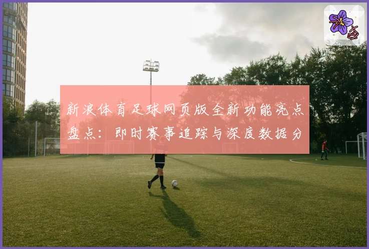 新浪体育足球网页版全新功能亮点盘点：即时赛事追踪与深度数据分析体验