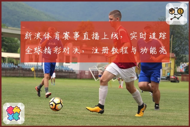 新浪体育赛事直播上线，实时追踪全球精彩对决，注册教程与功能亮点详解
