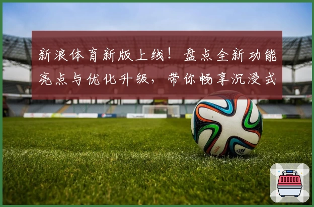 新浪体育新版上线！盘点全新功能亮点与优化升级，带你畅享沉浸式赛事追踪体验