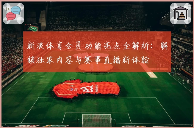 新浪体育会员功能亮点全解析：解锁独家内容与赛事直播新体验