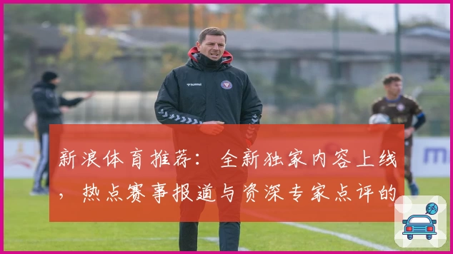 新浪体育推荐：全新独家内容上线，热点赛事报道与资深专家点评的完美结合