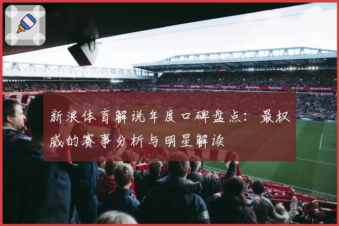 新浪体育解说年度口碑盘点：最权威的赛事分析与明星解读